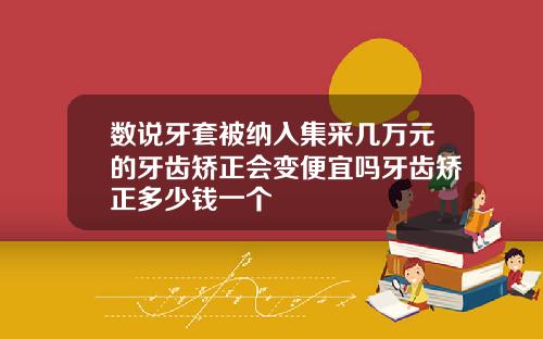 数说牙套被纳入集采几万元的牙齿矫正会变便宜吗牙齿矫正多少钱一个