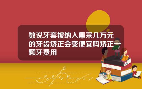 数说牙套被纳入集采几万元的牙齿矫正会变便宜吗矫正一颗牙费用