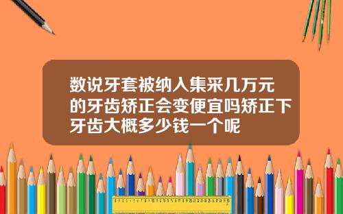数说牙套被纳入集采几万元的牙齿矫正会变便宜吗矫正下牙齿大概多少钱一个呢