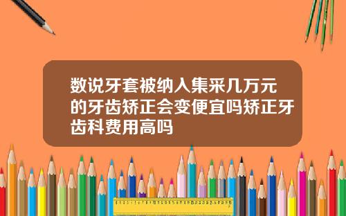 数说牙套被纳入集采几万元的牙齿矫正会变便宜吗矫正牙齿科费用高吗
