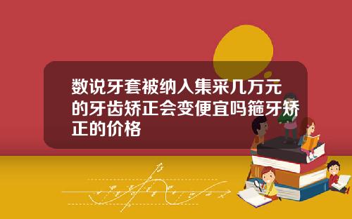 数说牙套被纳入集采几万元的牙齿矫正会变便宜吗箍牙矫正的价格