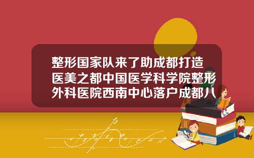 整形国家队来了助成都打造医美之都中国医学科学院整形外科医院西南中心落户成都八大处注射美容中心