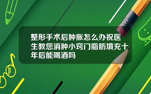 整形手术后肿胀怎么办祝医生教您消肿小窍门脂肪填充十年后能喝酒吗