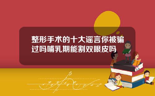 整形手术的十大谣言你被骗过吗哺乳期能割双眼皮吗