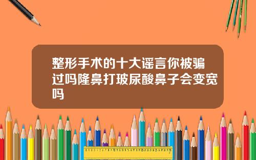 整形手术的十大谣言你被骗过吗隆鼻打玻尿酸鼻子会变宽吗