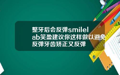整牙后会反弹smilelab笑盈建议你这样做以避免反弹牙齿矫正又反弹