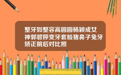 整牙如整容高圆圆杨颖成女神郭碧婷变牙套脸猪鼻子兔牙矫正前后对比照