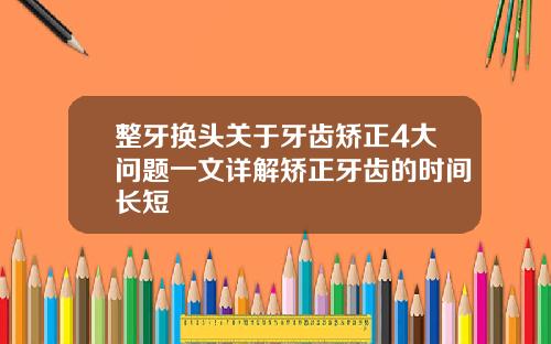 整牙换头关于牙齿矫正4大问题一文详解矫正牙齿的时间长短