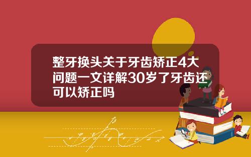 整牙换头关于牙齿矫正4大问题一文详解30岁了牙齿还可以矫正吗