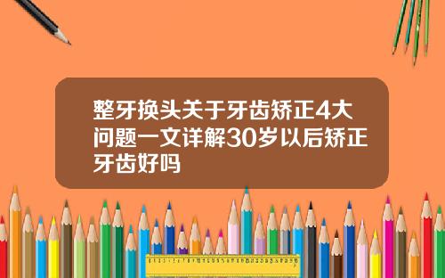 整牙换头关于牙齿矫正4大问题一文详解30岁以后矫正牙齿好吗
