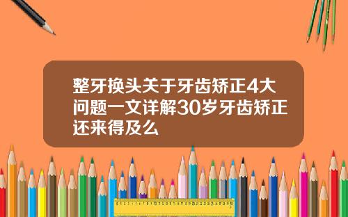 整牙换头关于牙齿矫正4大问题一文详解30岁牙齿矫正还来得及么
