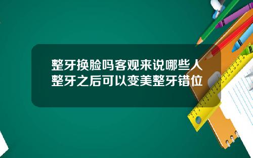 整牙换脸吗客观来说哪些人整牙之后可以变美整牙错位