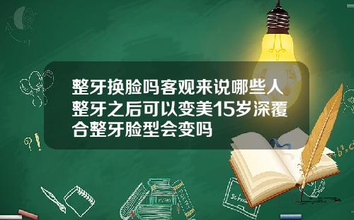 整牙换脸吗客观来说哪些人整牙之后可以变美15岁深覆合整牙脸型会变吗