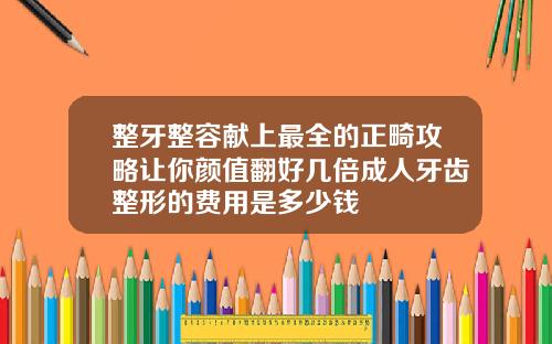 整牙整容献上最全的正畸攻略让你颜值翻好几倍成人牙齿整形的费用是多少钱