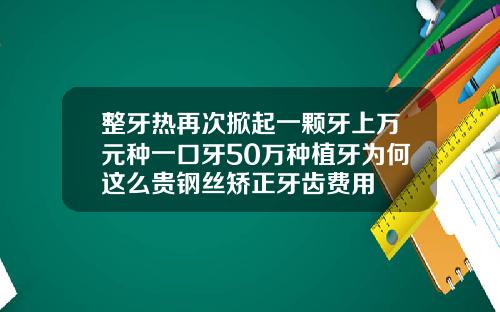 整牙热再次掀起一颗牙上万元种一口牙50万种植牙为何这么贵钢丝矫正牙齿费用