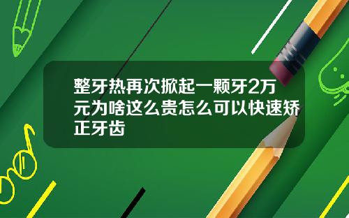 整牙热再次掀起一颗牙2万元为啥这么贵怎么可以快速矫正牙齿