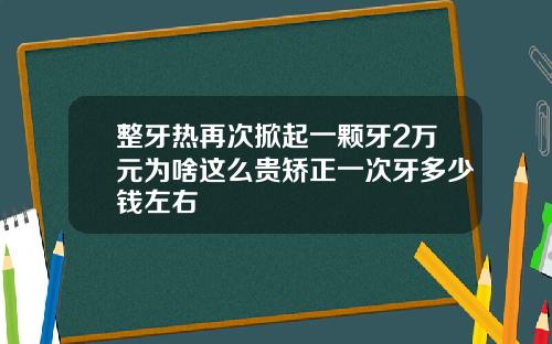 整牙热再次掀起一颗牙2万元为啥这么贵矫正一次牙多少钱左右