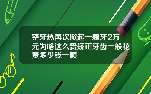 整牙热再次掀起一颗牙2万元为啥这么贵矫正牙齿一般花费多少钱一颗