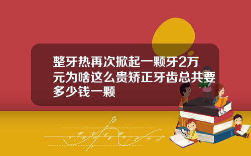 整牙热再次掀起一颗牙2万元为啥这么贵矫正牙齿总共要多少钱一颗