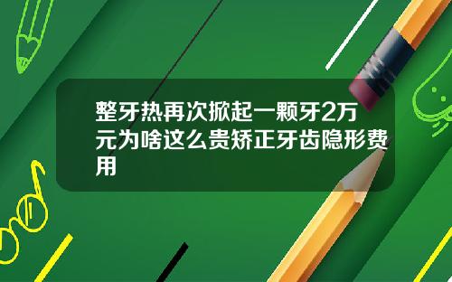 整牙热再次掀起一颗牙2万元为啥这么贵矫正牙齿隐形费用
