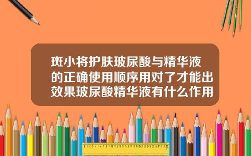 斑小将护肤玻尿酸与精华液的正确使用顺序用对了才能出效果玻尿酸精华液有什么作用