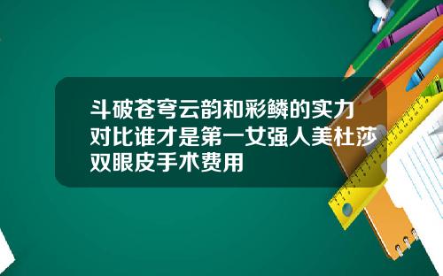 斗破苍穹云韵和彩鳞的实力对比谁才是第一女强人美杜莎双眼皮手术费用