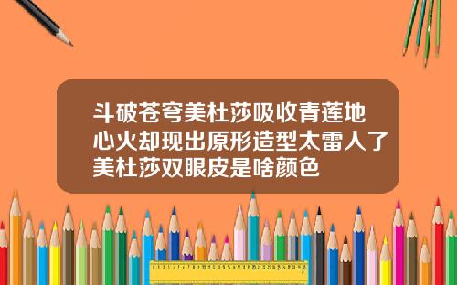 斗破苍穹美杜莎吸收青莲地心火却现出原形造型太雷人了美杜莎双眼皮是啥颜色