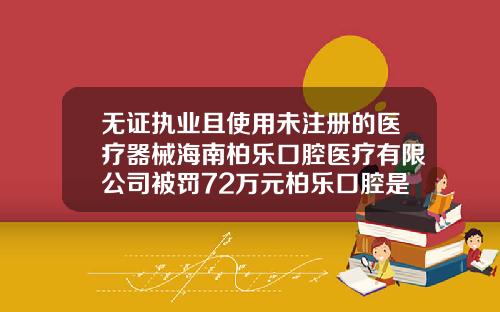 无证执业且使用未注册的医疗器械海南柏乐口腔医疗有限公司被罚72万元柏乐口腔是公立还是私立