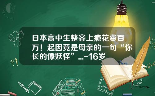 日本高中生整容上瘾花费百万！起因竟是母亲的一句“你长的像妖怪”...-16岁可以抽脂么男生