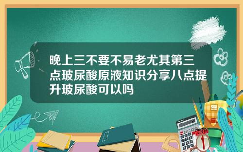 晚上三不要不易老尤其第三点玻尿酸原液知识分享八点提升玻尿酸可以吗