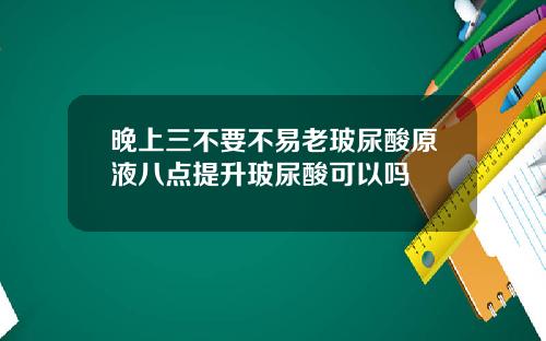 晚上三不要不易老玻尿酸原液八点提升玻尿酸可以吗