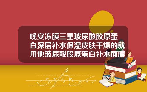晚安冻膜三重玻尿酸胶原蛋白深层补水保湿皮肤干燥的就用他玻尿酸胶原蛋白补水面膜多少钱