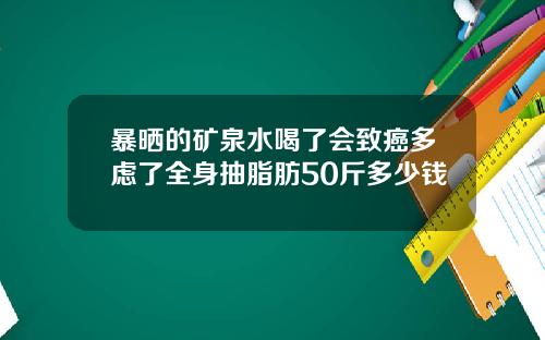 暴晒的矿泉水喝了会致癌多虑了全身抽脂肪50斤多少钱
