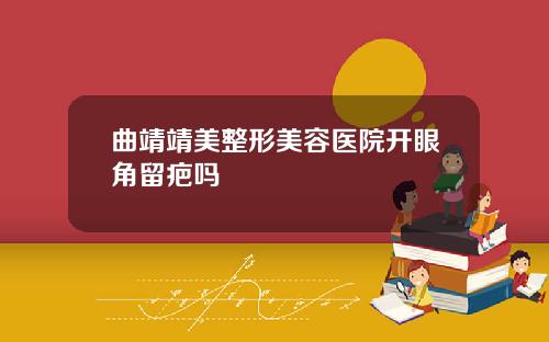 曲靖靖美整形美容医院开眼角留疤吗