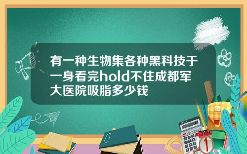 有一种生物集各种黑科技于一身看完hold不住成都军大医院吸脂多少钱