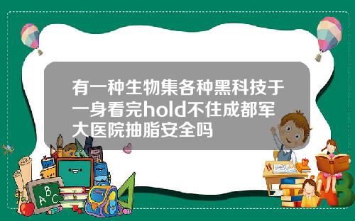 有一种生物集各种黑科技于一身看完hold不住成都军大医院抽脂安全吗