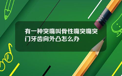 有一种突嘴叫骨性嘴突嘴突门牙齿向外凸怎么办