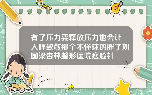 有了压力要释放压力也会让人胖致敬那个不懂球的胖子刘国梁杏林整形医院瘦脸针