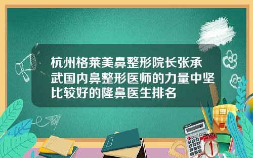 杭州格莱美鼻整形院长张承武国内鼻整形医师的力量中坚比较好的隆鼻医生排名
