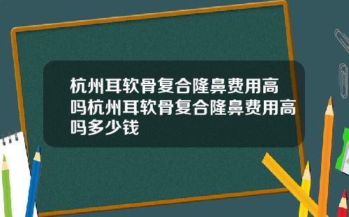 杭州耳软骨复合隆鼻费用高吗杭州耳软骨复合隆鼻费用高吗多少钱