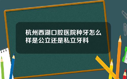 杭州西湖口腔医院种牙怎么样是公立还是私立牙科
