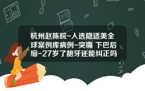 杭州赵陈皖-入选隐适美全球案例库病例-突嘴+下巴后缩-27岁了龅牙还能纠正吗