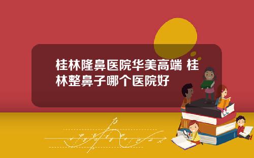 桂林隆鼻医院华美高端 桂林整鼻子哪个医院好