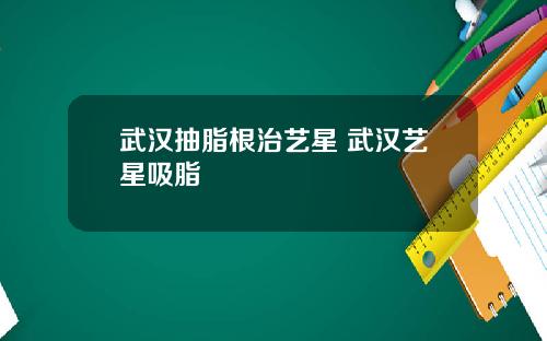 武汉抽脂根治艺星 武汉艺星吸脂