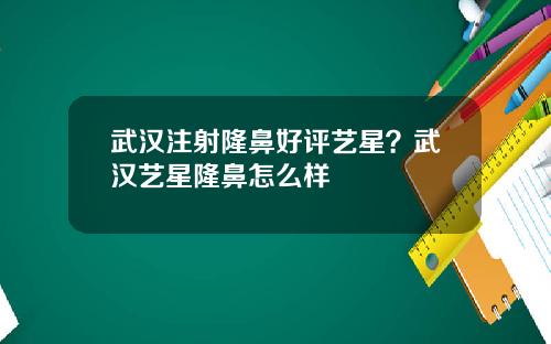 武汉注射隆鼻好评艺星？武汉艺星隆鼻怎么样