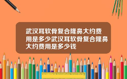 武汉耳软骨复合隆鼻大约费用是多少武汉耳软骨复合隆鼻大约费用是多少钱