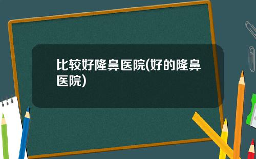 比较好隆鼻医院(好的隆鼻医院)
