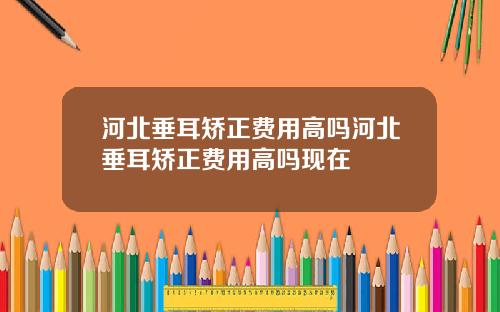 河北垂耳矫正费用高吗河北垂耳矫正费用高吗现在