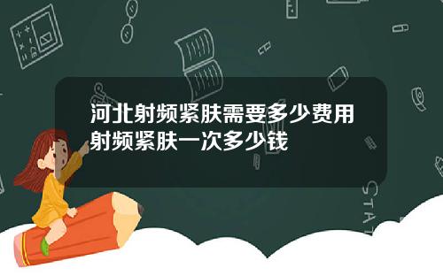 河北射频紧肤需要多少费用射频紧肤一次多少钱