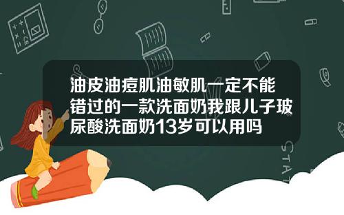 油皮油痘肌油敏肌一定不能错过的一款洗面奶我跟儿子玻尿酸洗面奶13岁可以用吗